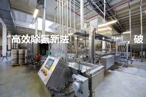“高效除氨新法，破解氨氮廢水超標難題”